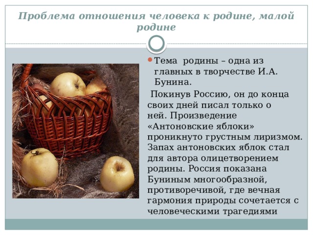 Проблема отношения человека к родине, малой родине Тема  родины – одна из главных в творчестве И.А. Бунина.  Покинув Россию, он до конца своих дней писал только о ней. Произведение «Антоновские яблоки» проникнуто грустным лиризмом. Запах антоновских яблок стал для автора олицетворением родины. Россия показана Буниным многообразной, противоречивой, где вечная гармония природы сочетается с человеческими трагедиями 