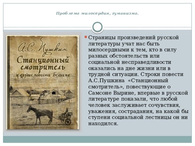  Проблема милосердия, гуманизма.   Страницы произведений русской литературы учат нас быть милосердными к тем, кто в силу разных обстоятельств или социальной несправедливости оказались на дне жизни или в трудной ситуации. Строки повести А.С.Пушкина  «Станционный смотритель», повествующие о Самсоне Вырине, впервые в русской литературе показали, что любой человек заслуживает сочувствия, уважения, сострадания, на какой бы ступени социальной лестницы он ни находился. 