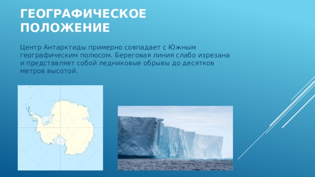 Географическое положение Центр Антарктиды примерно совпадает с Южным географическим полюсом. Береговая линия слабо изрезана и представляет собой ледниковые обрывы до десятков метров высотой. 