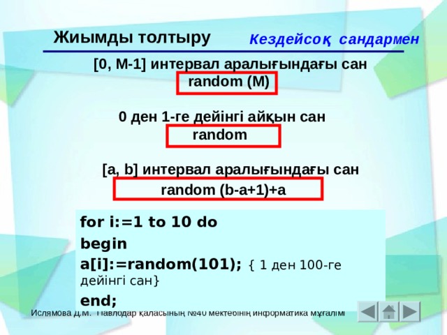 Жиымды толтыру Кездейсоқ сандармен  [0, M-1] интервал аралығындағы сан random (М)  0 ден 1-ге дейінгі айқын сан r andom  [a, b] интервал аралығындағы сан random (b-a+1)+a  for i:=1 to 10 do begin a[i]:=random(101); { 1 ден 100 -ге дейінгі сан } end; Ислямова Д.М. Павлодар қаласының №40 мектебінің информатика мұғалімі 