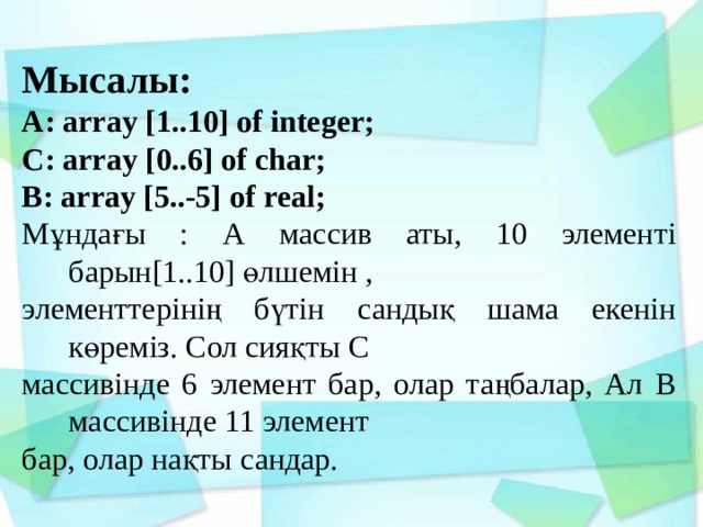 Мысалы: А: array [1..10] of integer; С: array [0..6] of сhar; B: array [5..-5] of real; Мұндағы : А массив аты, 10 элементі барын[1..10] өлшемін , элементтерінің бүтін сандық шама екенін көреміз. Сол сияқты С массивінде 6 элемент бар, олар таңбалар, Ал В массивінде 11 элемент бар, олар нақты сандар. 