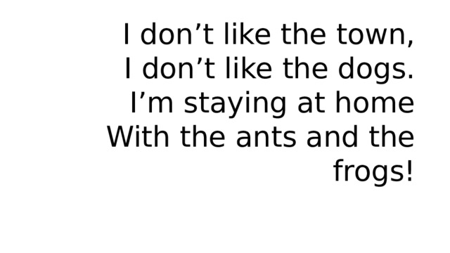 I don’t like the town,  I don’t like the dogs.  I’m staying at home  With the ants and the frogs! 