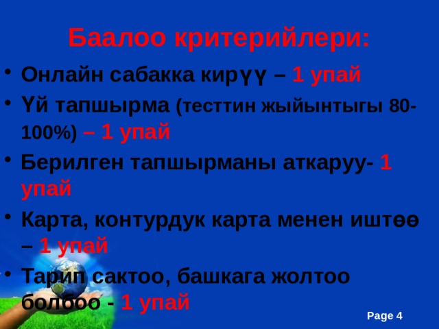 Баалоо критерийлери: Онлайн сабакка кирүү – 1 упай Үй тапшырма (тесттин жыйынтыгы 80-100%) – 1 упай Берилген тапшырманы аткаруу- 1 упай Карта, контурдук карта менен иштөө – 1 упай Тарип сактоо, башкага жолтоо болбоо - 1 упай 