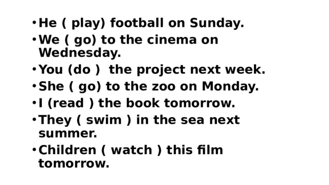 He ( play) football on Sunday. We ( go) to the cinema on Wednesday. You (do ) the project next week. She ( go) to the zoo on Monday. I (read ) the book tomorrow. They ( swim ) in the sea next summer. Children ( watch ) this film tomorrow.  