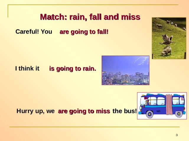 Match: rain, fall and miss Careful! You are going to fall! I think it is going to rain. Hurry up, we are going to miss the bus!  