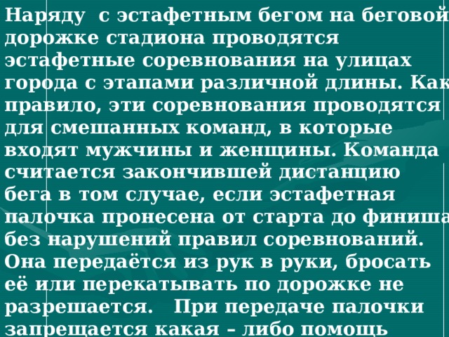 Наряду с эстафетным бегом на беговой дорожке стадиона проводятся эстафетные соревнования на улицах города с этапами различной длины. Как правило, эти соревнования проводятся для смешанных команд, в которые входят мужчины и женщины. Команда считается закончившей дистанцию бега в том случае, если эстафетная палочка пронесена от старта до финиша без нарушений правил соревнований. Она передаётся из рук в руки, бросать её или перекатывать по дорожке не разрешается. При передаче палочки запрещается какая – либо помощь одного участника другому. 