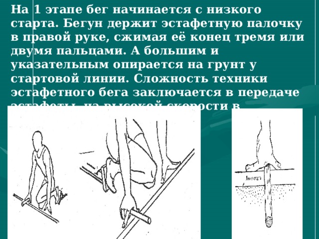 На 1 этапе бег начинается с низкого старта. Бегун держит эстафетную палочку в правой руке, сжимая её конец тремя или двумя пальцами. А большим и указательным опирается на грунт у стартовой линии. Сложность техники эстафетного бега заключается в передаче эстафеты на высокой скорости в ограниченной зоне. 