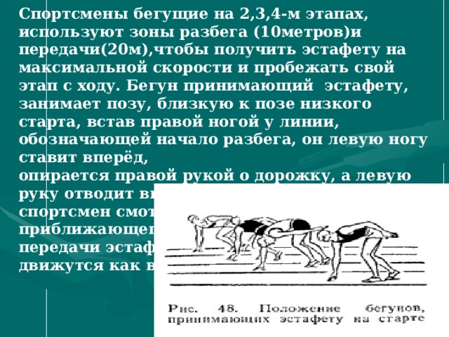 Спортсмены бегущие на 2,3,4-м этапах, используют зоны разбега (10метров)и передачи(20м),чтобы получить эстафету на максимальной скорости и пробежать свой этап с ходу. Бегун принимающий эстафету, занимает позу, близкую к позе низкого старта, встав правой ногой у линии, обозначающей начало разбега, он левую ногу ставит вперёд, опирается правой рукой о дорожку, а левую руку отводит вверх - назад. В этом положении спортсмен смотрит назад под левое плечо на приближающегося бегуна. До момента передачи эстафеты у обоих бегунов руки движутся как в спринте  