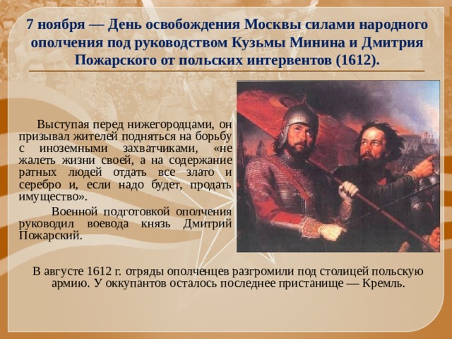 7 ноября — День освобождения Москвы силами народного ополчения под руководством Кузьмы Минина и Дмитрия Пожарского от польских интервентов (1612).  Выступая перед нижегородцами, он призывал жителей подняться на борьбу с иноземными захватчиками, «не жалеть жизни своей, а на содержание ратных людей отдать все злато и серебро и, если надо будет, продать имущество».  Военной подготовкой ополчения руководил воевода князь Дмитрий Пожарский.  В августе 1612 г. отряды ополченцев разгромили под столицей польскую армию. У оккупантов осталось последнее пристанище — Кремль.   