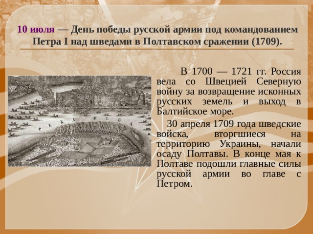 10 июля — День победы русской армии под командованием Петра I над шведами в Полтавском сражении (1709).  В 1700 — 1721 гг. Россия вела со Швецией Северную войну за возвращение исконных русских земель и выход в Балтийское море.  30 апреля 1709 года шведские войска, вторгшиеся на территорию Украины, начали осаду Полтавы. В конце мая к Полтаве подошли главные силы русской армии во главе с Петром. 