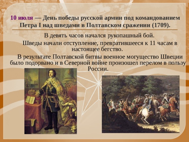 10 июля — День победы русской армии под командованием Петра I над шведами в Полтавском сражении (1709).  В девять часов начался рукопашный бой.  Шведы начали отступление, превратившееся к 11 часам в настоящее бегство.  В результате Полтавской битвы военное могущество Швеции было подорвано и в Северной войне произошел перелом в пользу России.   