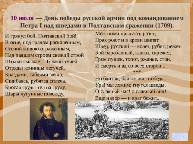 10 июля — День победы русской армии под командованием Петра I над шведами в Полтавском сражении (1709). Меж ними прыгают, разят, Прах роют и в крови шипят. Швед, русский — колет, рубит, режет. Бой барабанный, клики, скрежет, Гром пушек, топот, ржанье, стон, И смерть и ад со всех сторон...  *** Но близок, близок миг победы. Ура! мы ломим; гнутся шведы. О славный час! о славный вид! Еще напор — и враг бежит...   И грянул бой, Полтавский бой! В огне, под градом раскаленным, Стеной живою отраженным, Над падшим строем свежий строй Штыки смыкает. Тяжкой тучей Отряды конницы летучей, Браздами, саблями звуча, Сшибаясь, рубятся сплеча. Бросая груды тел на груду, Шары чугунные повсюду.   