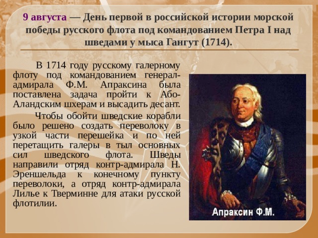 9 августа — День первой в российской истории морской победы русского флота под командованием Петра I над шведами у мыса Гангут (1714).  В 1714 году русскому галерному флоту под командованием генерал-адмирала Ф.М. Апраксина была поставлена задача пройти к Або-Аландским шхерам и высадить десант.  Чтобы обойти шведские корабли было решено создать переволоку в узкой части перешейка и по ней перетащить галеры в тыл основных сил шведского флота. Шведы направили отряд контр-адмирала Н. Эреншельда к конечному пункту переволоки, а отряд контр-адмирала Лилье к Тверминне для атаки русской флотилии.  