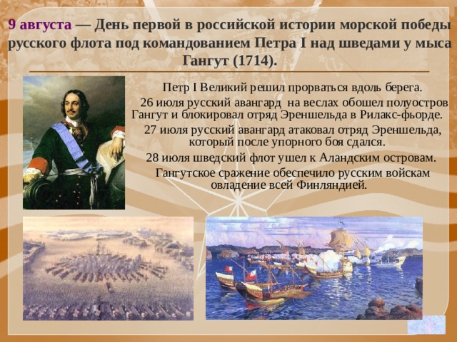 9 августа — День первой в российской истории морской победы русского флота под командованием Петра I над шведами у мыса Гангут (1714).  Петр I Великий решил прорваться вдоль берега.  26 июля русский авангард на веслах обошел полуостров Гангут и блокировал отряд Эреншельда в Рилакс-фьорде.  27 июля русский авангард атаковал отряд Эреншельда, который после упорного боя сдался.  28 июля шведский флот ушел к Аландским островам.  Гангутское сражение обеспечило русским войскам овладение всей Финляндией.   