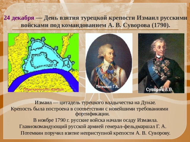 24 декабря — День взятия турецкой крепости Измаил русскими войсками под командованием А. В. Суворова (1790).  Измаил — цитадель турецкого владычества на Дунае.  Крепость была построена в соответствии с новейшими требованиями фортификации.  В ноябре 1790 г. русские войска начали осаду Измаила.  Главнокомандующий русской армией генерал-фельдмаршал Г. А.  Потемкин поручил взятие неприступной крепости А. В. Суворову. 