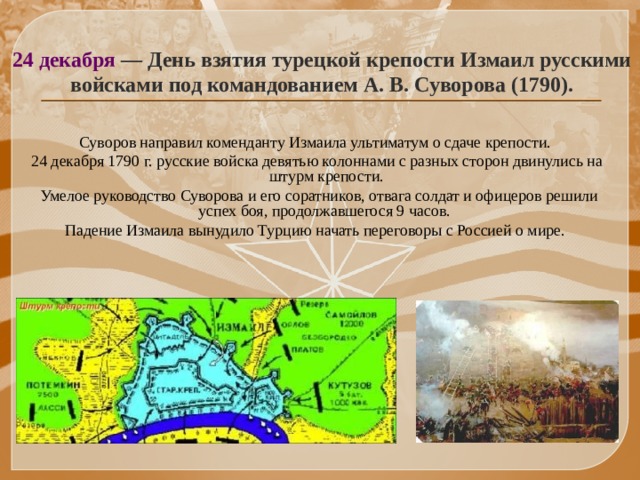 24 декабря — День взятия турецкой крепости Измаил русскими войсками под командованием А. В. Суворова (1790). Суворов направил коменданту Измаила ультиматум о сдаче крепости. 24 декабря 1790 г. русские войска девятью колоннами с разных сторон двинулись на штурм крепости.  Умелое руководство Суворова и его соратников, отвага солдат и офицеров решили успех боя, продолжавшегося 9 часов. Падение Измаила вынудило Турцию начать переговоры с Россией о мире.   