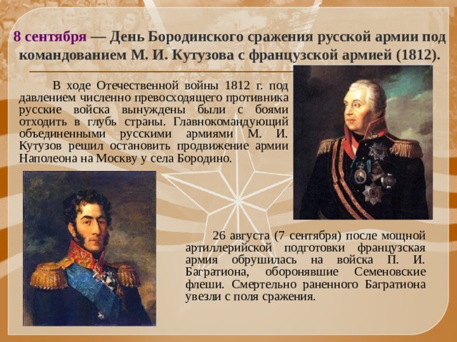 8 сентября — День Бородинского сражения русской армии под командованием М. И. Кутузова с французской армией (1812).  В ходе Отечественной войны 1812 г. под давлением численно превосходящего противника русские войска вынуждены были с боями отходить в глубь страны. Главнокомандующий объединенными русскими армиями М. И. Кутузов решил остановить продвижение армии Наполеона на Москву у села Бородино.  26 августа (7 сентября) после мощной артиллерийской подготовки французская армия обрушилась на войска П. И. Багратиона, оборонявшие Семеновские флеши. Смертельно раненного Багратиона увезли с поля сражения. 