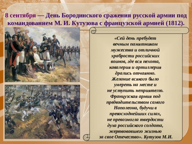 8 сентября — День Бородинского сражения русской армии под командованием М. И. Кутузова с французской армией (1812).  «Сей день пребудет вечным памятником мужества и отличной храбрости российских воинов, где вся пехота, кавалерия и артиллерия дрались отчаянно. Желание всякого было умереть на месте и не уступить неприятелю. Французская армия под предводительством самого Наполеона, будучи в превосходнейших силах, не превозмогла твердости духа российского солдата, жертвовавшего жизнью за свое Отечество». Кутузов М.И. 