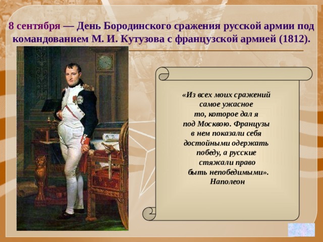 8 сентября — День Бородинского сражения русской армии под командованием М. И. Кутузова с французской армией (1812). «Из всех моих сражений самое ужасное то, которое дал я под Москвою. Французы в нем показали себя достойными одержать победу, а русские стяжали право  быть непобедимыми». Наполеон    