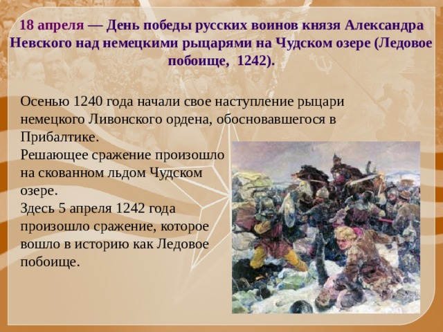 18 апреля — День победы русских воинов князя Александра Невского над немецкими рыцарями на Чудском озере (Ледовое побоище, 1242). Осенью 1240 года начали свое наступление рыцари немецкого Ливонского ордена, обосновавшегося в Прибалтике. Решающее сражение произошло на скованном льдом Чудском озере. Здесь 5 апреля 1242 года произошло сражение, которое вошло в историю как Ледовое побоище. 