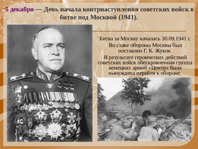 5 декабря — День начала контрнаступления советских войск в битве под Москвой (1941).   Битва за Москву началась 30.09.1941 г.  Во главе обороны Москвы был поставлен Г. К. Жуков.  В результате героических действий советских войск обескровленная группа немецких армий «Центр» была вынуждена перейти к обороне.   