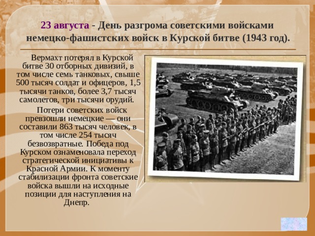 23 августа - День разгрома советскими войсками  немецко-фашистских войск в Курской битве (1943 год).  Вермахт потерял в Курской битве 30 отборных дивизий, в том числе семь танковых, свыше 500 тысяч солдат и офицеров, 1,5 тысячи танков, более 3,7 тысяч самолетов, три тысячи орудий.   Потери советских войск превзошли немецкие — они составили 863 тысяч человек, в том числе 254 тысяч безвозвратные. Победа под Курском ознаменовала переход стратегической инициативы к Красной Армии. К моменту стабилизации фронта советские войска вышли на исходные позиции для наступления на Днепр. 