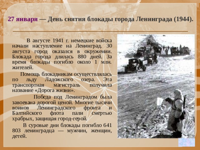 27 января  — День снятия блокады города Ленинграда (1944).  В августе 1941 г. немецкие войска начали наступление на Ленинград. 30 августа город оказался в окружении. Блокада города длилась 880 дней. За время блокады погибло около 1 млн. жителей.  Помощь блокадникам осуществлялась по льду Ладожского озера. Эта транспортная магистраль получила название «Дорога жизни».  Победа под Ленинградом была завоевана дорогой ценой. Многие тысячи воинов Ленинградского фронта и Балтийского флота пали смертью храбрых, защищая город-герой.  В суровые дни блокады погибло 641 803 ленинградца — мужчин, женщин, детей. 