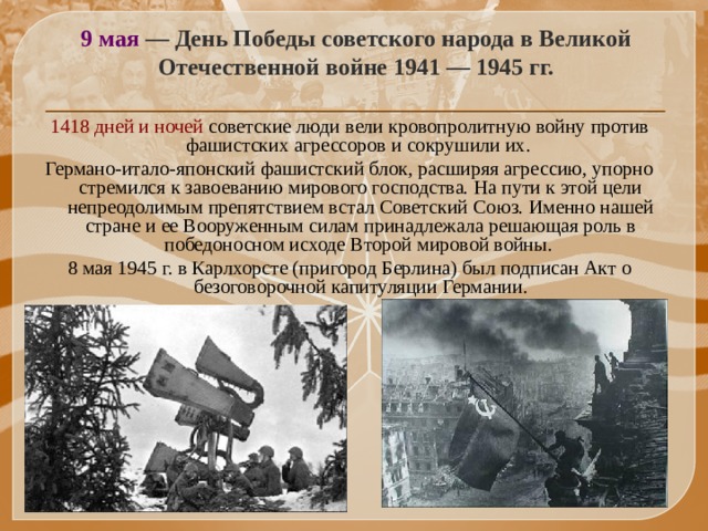 9 мая — День Победы советского народа в Великой Отечественной войне 1941 — 1945 гг. 1418 дней и ночей советские люди вели кровопролитную войну против фашистских агрессоров и сокрушили их. Германо-итало-японский фашистский блок, расширяя агрессию, упорно стремился к завоеванию мирового господства. На пути к этой цели непреодолимым препятствием встал Советский Союз. Именно нашей стране и ее Вооруженным силам принадлежала решающая роль в победоносном исходе Второй мировой войны. 8 мая 1945 г. в Карлхорсте (пригород Берлина) был подписан Акт о безоговорочной капитуляции Германии.   