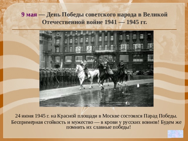 9 мая — День Победы советского народа в Великой Отечественной войне 1941 — 1945 гг. 24 июня 1945 г. на Красной площади в Москве состоялся Парад Победы. Беспримерная стойкость и мужество — в крови у русских воинов! Будем же помнить их славные победы! 