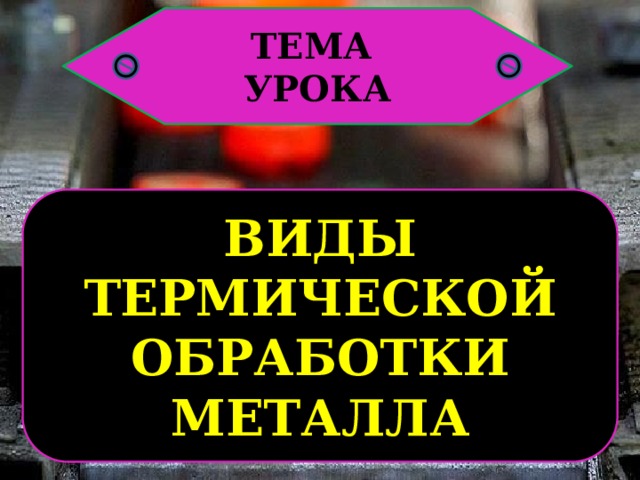 ТЕМА УРОКА ВИДЫ ТЕРМИЧЕСКОЙ ОБРАБОТКИ МЕТАЛЛА 
