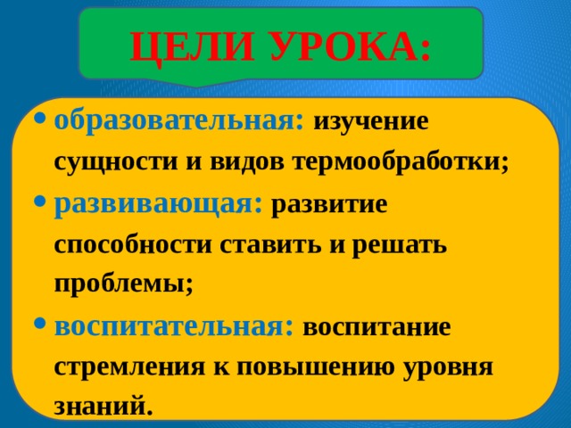 ЦЕЛИ УРОКА: образовательная: изучение сущности и видов термообработки; развивающая: развитие способности ставить и решать проблемы; воспитательная: воспитание стремления к повышению уровня знаний. 