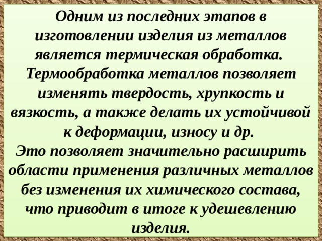  Одним из последних этапов в изготовлении изделия из металлов является термическая обработка.  Термообработка металлов позволяет изменять твердость, хрупкость и вязкость, а также делать их устойчивой к деформации, износу и др.  Это позволяет значительно расширить области применения различных металлов без изменения их химического состава, что приводит в итоге к удешевлению изделия.   