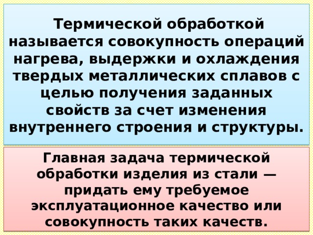  Термической обработкой называется совокупность операций нагрева, выдержки и охлаждения твердых металлических сплавов с целью получения заданных свойств за счет изменения внутреннего строения и структуры. Главная задача термической обработки изделия из стали — придать ему требуемое эксплуатационное качество или совокупность таких качеств. 