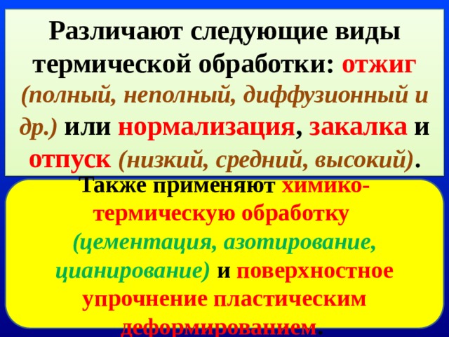 Различают следующие виды термической обработки: отжиг (полный, неполный, диффузионный и др.)  или нормализация , закалка и отпуск  (низкий, средний, высокий) . Также применяют химико-термическую обработку  (цементация, азотирование, цианирование)  и поверхностное упрочнение пластическим деформированием .  