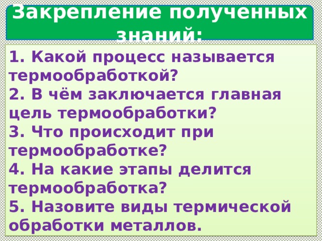  Закрепление полученных знаний:   1. Какой процесс называется термообработкой?  2. В чём заключается главная цель термообработки?  3. Что происходит при термообработке?  4. На какие этапы делится термообработка?  5. Назовите виды термической обработки металлов. 