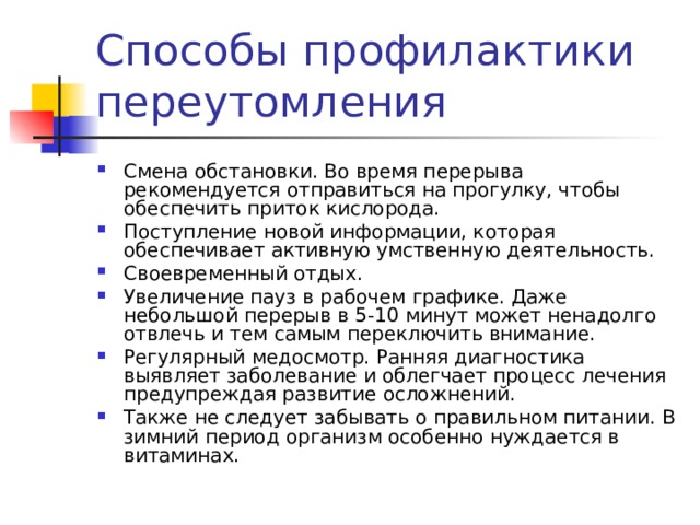 Смена обстановки. Во время перерыва рекомендуется отправиться на прогулку, чтобы обеспечить приток кислорода. Поступление новой информации, которая обеспечивает активную умственную деятельность. Своевременный отдых. Увеличение пауз в рабочем графике. Даже небольшой перерыв в 5-10 минут может ненадолго отвлечь и тем самым переключить внимание. Регулярный медосмотр. Ранняя диагностика выявляет заболевание и облегчает процесс лечения предупреждая развитие осложнений. Также не следует забывать о правильном питании. В зимний период организм особенно нуждается в витаминах. 