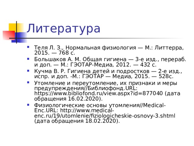 Теля Л. З., Нормальная физиология — М.: Литтерра, 2015. — 768 с. Большаков А. М. Общая гигиена — 3-е изд., перераб. и доп. — М.: ГЭОТАР-Медиа, 2012. — 432 с. Кучма В. Р. Гигиена детей и подростков — 2-е изд., испр. и доп. -М.: ГЭОТАР — Медиа, 2015. — 528с. Утомление и переутомление, их признаки и меры предупреждения//Библиофонд.URL: https://www.bibliofond.ru/view.aspx?id=877040 (дата обращения 16.02.2020). Физиологические основы утомления//Medical-Enc.URL: http://www.medical-enc.ru/19/utomlenie/fiziologicheskie-osnovy-3.shtml (дата обращения 18.02.2020). 