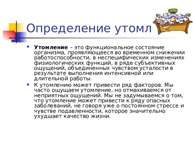 Утомление  – это функциональное состояние организма, проявляющееся во временном снижении работоспособности, в неспецифических изменениях физиологических функций, в ряде субъективных ощущений, объединенных чувством усталости в результате выполнения интенсивной или длительной работы. К утомлению может привести ряд факторов. Мы часто ощущаем утомление, но отмахиваемся от неприятных ощущений. Мы не задумываемся о том, что утомление может привести к ряду опасных заболеваний, не говоря уже о постоянном стрессе и чувстве подавленности, которое значительно ухудшает качество жизни. 