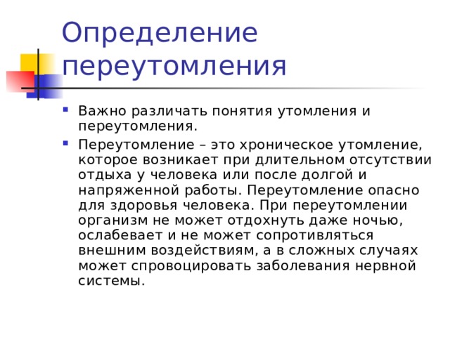 Важно различать понятия утомления и переутомления. Переутомление – это хроническое утомление, которое возникает при длительном отсутствии отдыха у человека или после долгой и напряженной работы. Переутомление опасно для здоровья человека. При переутомлении организм не может отдохнуть даже ночью, ослабевает и не может сопротивляться внешним воздействиям, а в сложных случаях может спровоцировать заболевания нервной системы. 