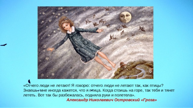 , «Отчего люди не летают! Я говорю: отчего люди не летают так, как птицы? Знаешь, мне иногда кажется, что я птица. Когда стоишь на горе, так тебя и тянет лететь. Вот так бы разбежалась, подняла руки и полетела».  Александр Николаевич Островский «Гроза» 