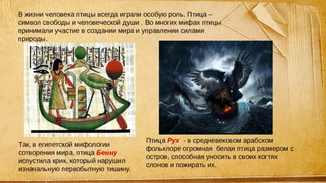 В жизни человека птицы всегда играли особую роль. Птица – символ свободы и человеческой души . Во многих мифах птицы принимали участие в создании мира и управлении силами природы. Птица Рух - в средневековом арабском фольклоре огромная белая птица размером с остров, способная уносить в своих когтях слонов и пожирать их. Так, в египетской мифологии сотворения мира, птица Бенну испустила крик, который нарушил изначальную первобытную тишину. 