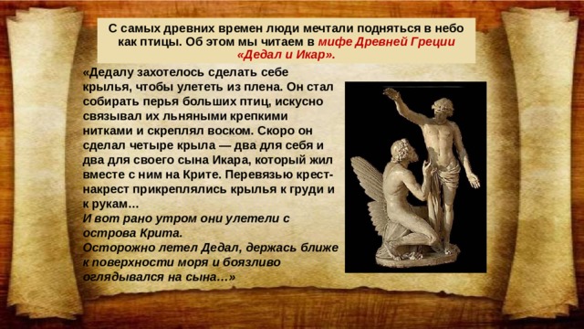 С самых древних времен люди мечтали подняться в небо как птицы. Об этом мы читаем в мифе Древней Греции «Дедал и Икар». «Дедалу захотелось сделать себе крылья, чтобы улететь из плена. Он стал собирать перья больших птиц, искусно связывал их льняными крепкими нитками и скреплял воском. Скоро он сделал четыре крыла — два для себя и два для своего сына Икара, который жил вместе с ним на Крите. Перевязью крест-накрест прикреплялись крылья к груди и к рукам… И вот рано утром они улетели с острова Крита. Осторожно летел Дедал, держась ближе к поверхности моря и боязливо оглядывался на сына…»  