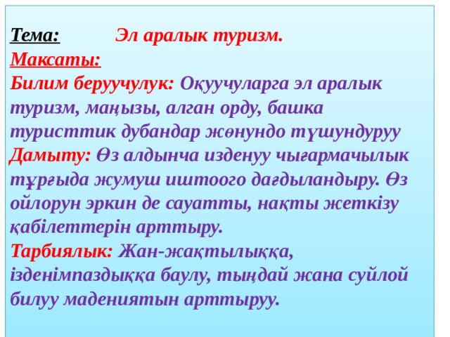  Тема:   Эл аралык туризм. Максаты: Билим беруучулук: Оқуучуларга эл аралык туризм, маңызы, алган орду, башка туристтик дубандар жөнундо түшундуруу Дамыту: Өз алдынча изденуу чығармачылык тұрғыда жумуш иштоого дағдыландыру. Өз ойлорун эркин де сауатты, нақты жеткізу қабілеттерін арттыру. Тарбиялык: Жан-жақтылыққа, ізденімпаздыққа баулу, тыңдай жана суйлой билуу мадениятын арттыруу.    