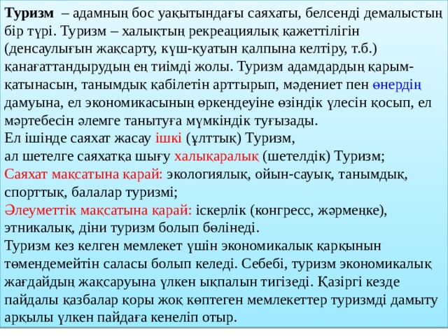 Туризм   – адамның бос уақытындағы саяхаты, белсенді демалыстың бір түрі. Туризм – халықтың рекреациялық қажеттілігін (денсаулығын жақсарту, күш-қуатын қалпына келтіру, т.б.) қанағаттандырудың ең тиімді жолы. Туризм адамдардың қарым-қатынасын, танымдық қабілетін арттырып, мәдениет пен өнердің дамуына, ел экономикасының өркендеуіне өзіндік үлесін қосып, ел мәртебесін әлемге танытуға мүмкіндік туғызады. Ел ішінде саяхат жасау ішкі (ұлттық) Туризм, ал шетелге саяхатқа шығу халықаралық (шетелдік) Туризм; Саяхат мақсатына қарай: экологиялық, ойын-сауық, танымдық, спорттық, балалар туризмі; Әлеуметтік мақсатына қарай: іскерлік (конгресс, жәрмеңке), этникалық, діни туризм болып бөлінеді. Туризм кез келген мемлекет үшін экономикалық қарқынын төмендемейтін саласы болып келеді. Себебі, туризм экономикалық жағдайдың жақсаруына үлкен ықпалын тигізеді. Қазіргі кезде пайдалы қазбалар қоры жоқ көптеген мемлекеттер туризмді дамыту арқылы үлкен пайдаға кенеліп отыр. 