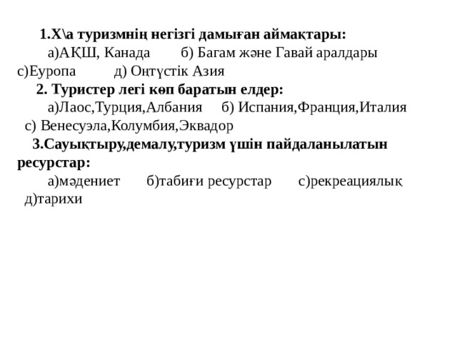  1.Х\а туризмнің негізгі дамыған аймақтары:  а)АҚШ, Канада б) Багам және Гавай аралдары  с)Еуропа д) Оңтүстік Азия  2. Туристер легі көп баратын елдер:   а)Лаос,Турция,Албания б) Испания,Франция,Италия с) Венесуэла,Колумбия,Эквадор  3.Сауықтыру,демалу,туризм үшін пайдаланылатын ресурстар:  а)мәдениет б)табиғи ресурстар с)рекреациялық д)тарихи 