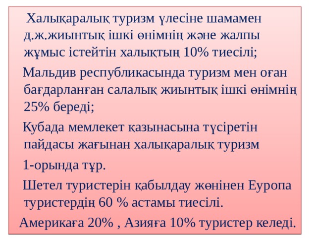  Халықаралық туризм үлесіне шамамен д.ж.жиынтық ішкі өнімнің және жалпы жұмыс істейтін халықтың 10% тиесілі;  Мальдив республикасында туризм мен оған бағдарланған салалық жиынтық ішкі өнімнің 25 % береді;  Кубада мемлекет қазынасына түсіретін пайдасы жағынан халықаралық туризм  1-орында тұр.  Шетел туристерін қабылдау жөнінен Еуропа туристердің 60 % астамы тиесілі.  Америкаға 20% , Азияға 10 % туристер келеді. 