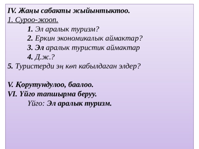 IV. Жаңы сабакты жыйынтыктоо. 1. Суроо-жооп.  1. Эл аралык туризм?  2. Еркин экономикалык аймактар?  3. Эл аралык туристик аймактар  4. Д.ж.? 5. Туристерди эң көп кабылдаган элдер?   V. Қорутундулоо, баалоо. VІ. Үйго тапшырма беруу.  Үйго: Эл аралык туризм.                   