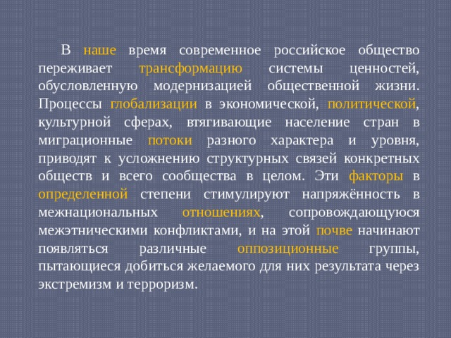  В наше время современное российское общество переживает трансформацию системы ценностей, обусловленную модернизацией общественной жизни. Процессы глобализации в экономической, политической , культурной сферах, втягивающие население стран в миграционные потоки разного характера и уровня, приводят к усложнению структурных связей конкретных обществ и всего сообщества в целом. Эти факторы в определенной степени стимулируют напряжённость в межнациональных отношениях , сопровождающуюся межэтническими конфликтами, и на этой почве начинают появляться различные оппозиционные группы, пытающиеся добиться желаемого для них результата через экстремизм и терроризм. 