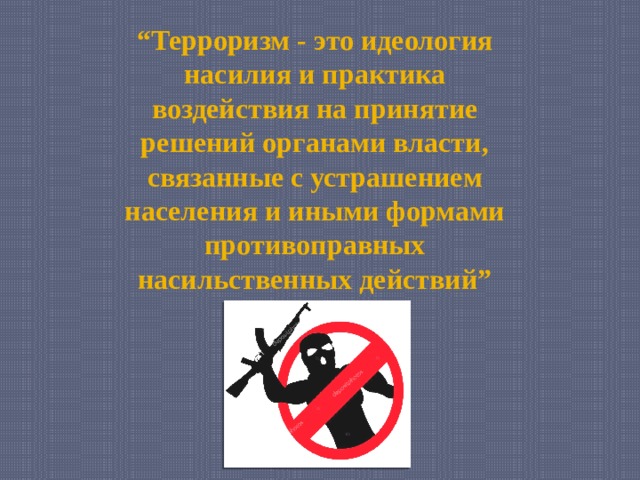 “ Терроризм - это идеология насилия и практика воздействия на принятие решений органами власти, связанные с устрашением населения и иными формами противоправных насильственных действий” 