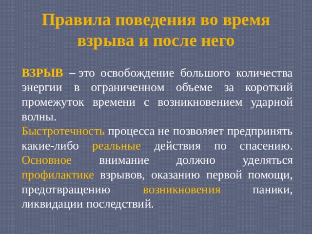 Правила поведения во время взрыва и после него ВЗРЫВ –  это освобождение большого количества энергии в ограниченном объеме за короткий промежуток времени с возникновением ударной волны. Быстротечность процесса не позволяет предпринять какие-либо реальные действия по спасению. Основное внимание должно уделяться профилактике взрывов, оказанию первой помощи, предотвращению возникновения паники, ликвидации последствий. 